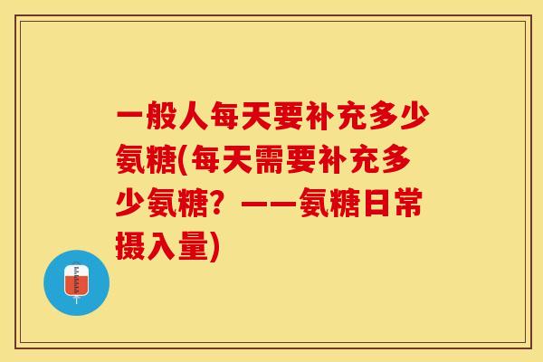 一般人每天要补充多少氨糖(每天需要补充多少氨糖？——氨糖日常摄入量)