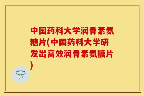中国药科大学润骨素氨糖片(中国药科大学研发出高效润骨素氨糖片)