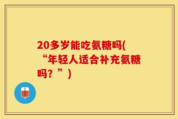 20多岁能吃氨糖吗(“年轻人适合补充氨糖吗？”)