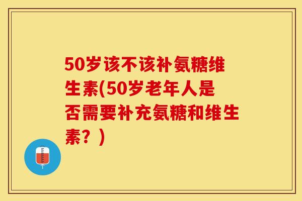 50岁该不该补氨糖维生素(50岁老年人是否需要补充氨糖和维生素？)