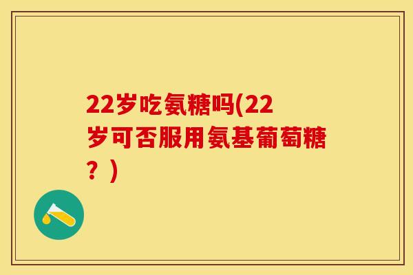 22岁吃氨糖吗(22岁可否服用氨基葡萄糖？)