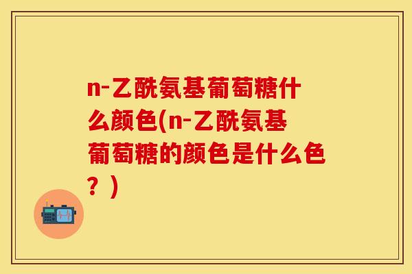 n-乙酰氨基葡萄糖什么颜色(n-乙酰氨基葡萄糖的颜色是什么色？)