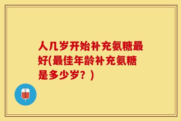 人几岁开始补充氨糖最好(最佳年龄补充氨糖是多少岁？)