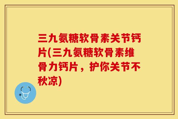 三九氨糖软骨素关节钙片(三九氨糖软骨素维骨力钙片，护你关节不秋凉)-第1张图片-关节保镖