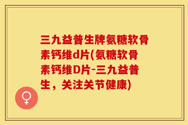 三九益普生牌氨糖软骨素钙维d片(氨糖软骨素钙维D片-三九益普生，关注关节健康)