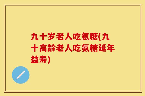 九十岁老人吃氨糖(九十高龄老人吃氨糖延年益寿)