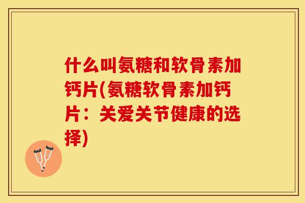 什么叫氨糖和软骨素加钙片(氨糖软骨素加钙片：关爱关节健康的选择)