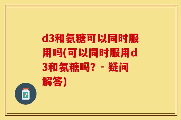 d3和氨糖可以同时服用吗(可以同时服用d3和氨糖吗？- 疑问解答)