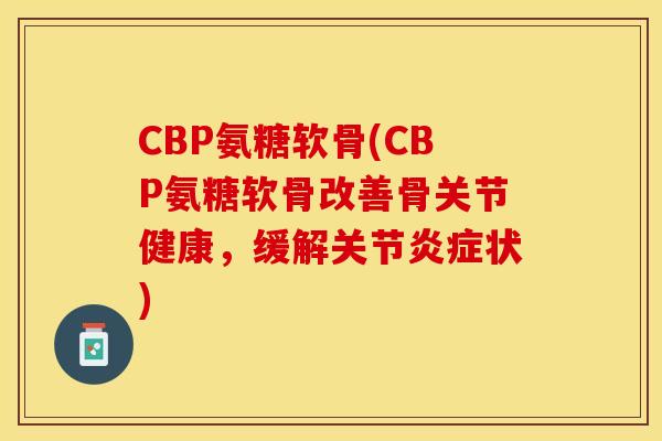 CBP氨糖软骨(CBP氨糖软骨改善骨关节健康，缓解关节炎症状)