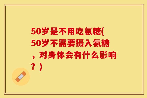 50岁是不用吃氨糖(50岁不需要摄入氨糖，对身体会有什么影响？)-第1张图片-关节保镖
