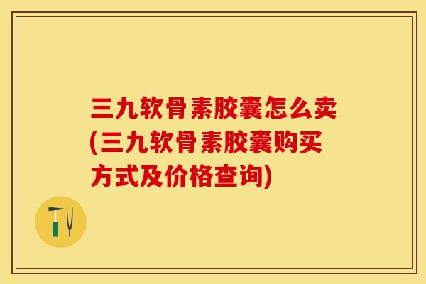 三九软骨素胶囊怎么卖(三九软骨素胶囊购买方式及价格查询)-第1张图片-关节保镖