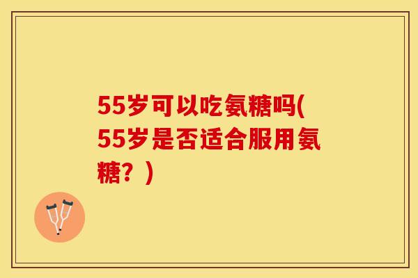 55岁可以吃氨糖吗(55岁是否适合服用氨糖？)