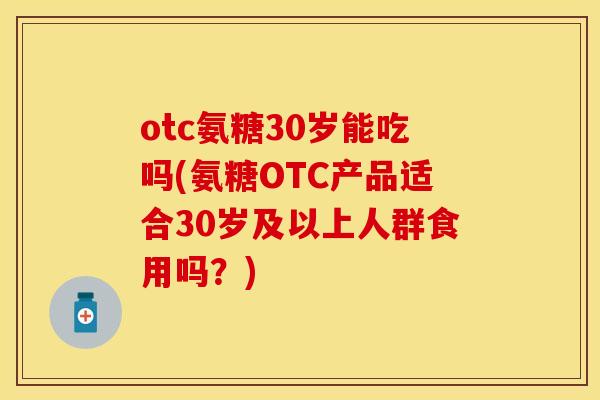 otc氨糖30岁能吃吗(氨糖OTC产品适合30岁及以上人群食用吗？)