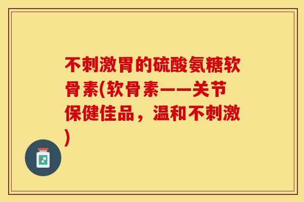 不刺激胃的硫酸氨糖软骨素(软骨素——关节保健佳品，温和不刺激)