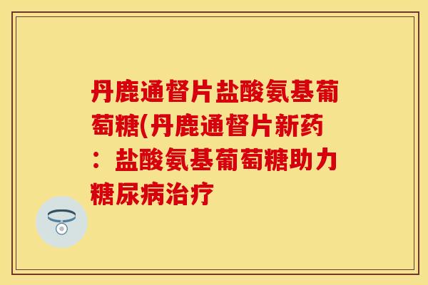 丹鹿通督片盐酸氨基葡萄糖(丹鹿通督片新药：盐酸氨基葡萄糖助力糖尿病治疗