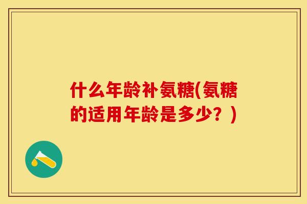 什么年龄补氨糖(氨糖的适用年龄是多少？)