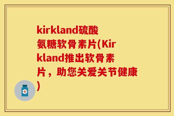 kirkland硫酸氨糖软骨素片(Kirkland推出软骨素片，助您关爱关节健康)