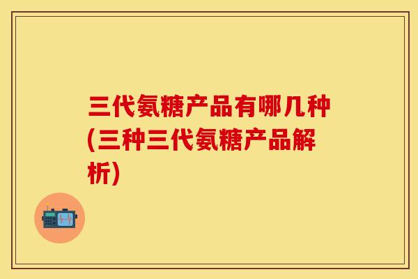 三代氨糖产品有哪几种(三种三代氨糖产品解析)