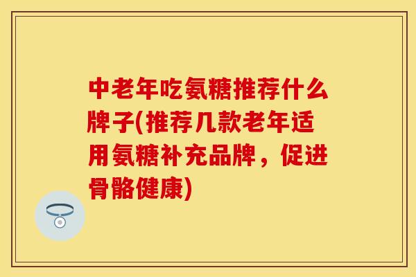 中老年吃氨糖推荐什么牌子(推荐几款老年适用氨糖补充品牌，促进骨骼健康)
