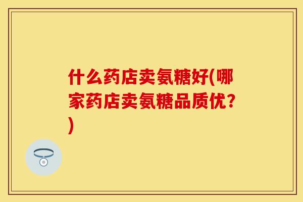 什么药店卖氨糖好(哪家药店卖氨糖品质优？)