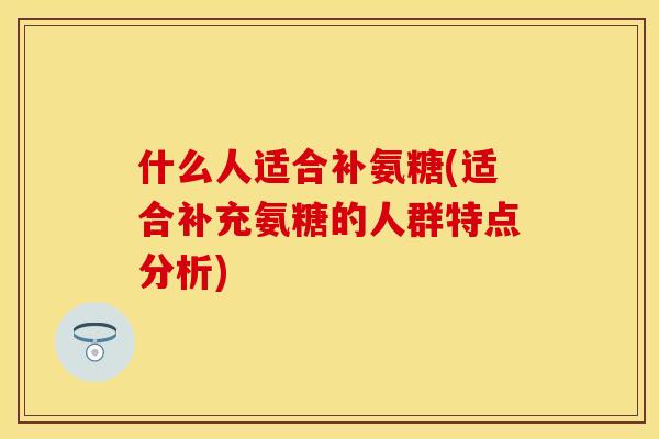 什么人适合补氨糖(适合补充氨糖的人群特点分析)
