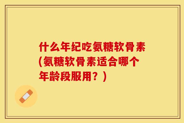 什么年纪吃氨糖软骨素(氨糖软骨素适合哪个年龄段服用？)