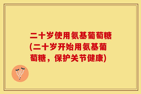 二十岁使用氨基葡萄糖(二十岁开始用氨基葡萄糖，保护关节健康)