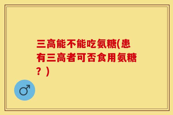 三高能不能吃氨糖(患有三高者可否食用氨糖?)-第1张图片-关节保镖 三高能不能吃氨糖(患有三高者可否食用氨糖?)-第1张图片-关节保镖