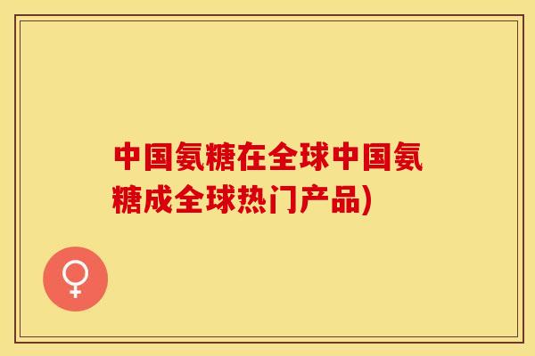 中国氨糖在全球中国氨糖成全球热门产品)
