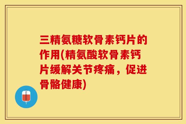 三精氨糖软骨素钙片的作用(精氨酸软骨素钙片缓解关节疼痛，促进骨骼健康)-第1张图片-关节保镖