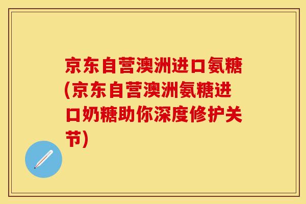 京东自营澳洲进口氨糖(京东自营澳洲氨糖进口奶糖助你深度修护关节)