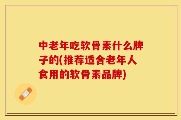 中老年吃软骨素什么牌子的(推荐适合老年人食用的软骨素品牌)