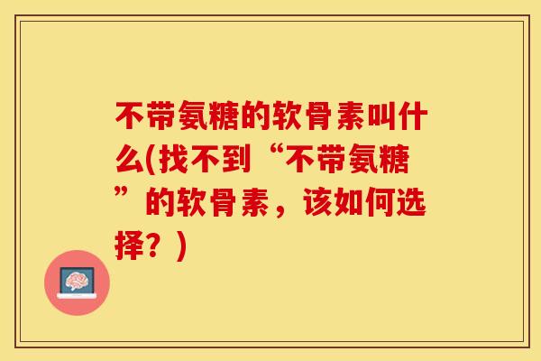 不带氨糖的软骨素叫什么(找不到“不带氨糖”的软骨素，该如何选择？)