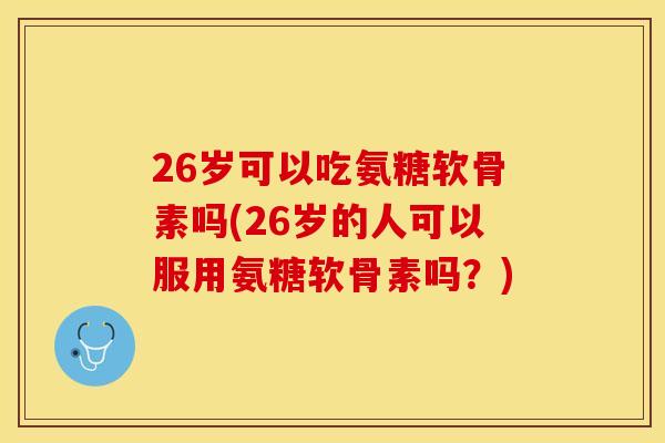 26岁可以吃氨糖软骨素吗(26岁的人可以服用氨糖软骨素吗？)