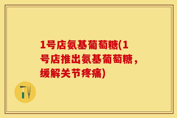 1号店氨基葡萄糖(1号店推出氨基葡萄糖，缓解关节疼痛)