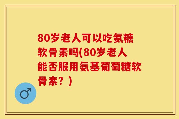 80岁老人可以吃氨糖软骨素吗(80岁老人能否服用氨基葡萄糖软骨素？)