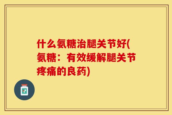 什么氨糖治腿关节好(氨糖：有效缓解腿关节疼痛的良药)