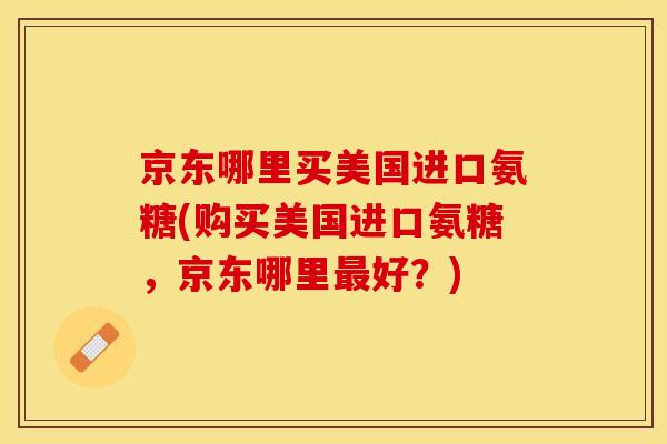 京东哪里买美国进口氨糖(购买美国进口氨糖，京东哪里最好？)