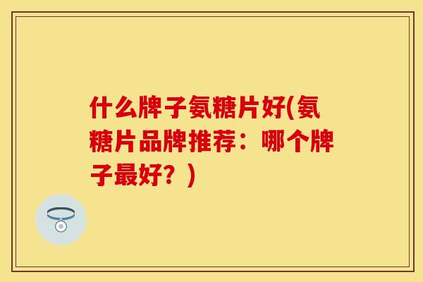 什么牌子氨糖片好(氨糖片品牌推荐：哪个牌子最好？)