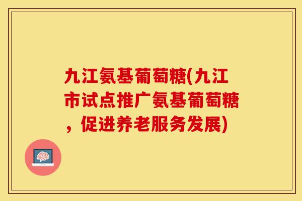 九江氨基葡萄糖(九江市试点推广氨基葡萄糖，促进养老服务发展)