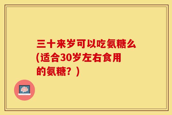 三十来岁可以吃氨糖么(适合30岁左右食用的氨糖？)