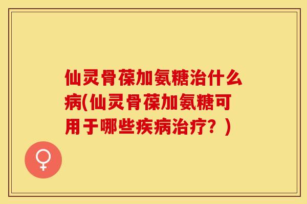 仙灵骨葆加氨糖治什么病(仙灵骨葆加氨糖可用于哪些疾病治疗？)