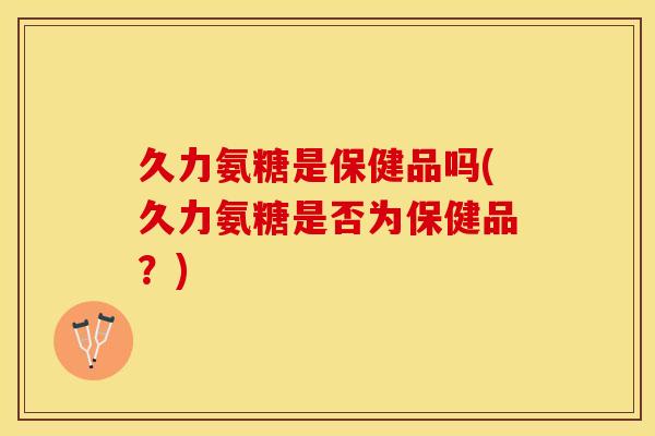 久力氨糖是保健品吗(久力氨糖是否为保健品？)-第1张图片-关节保镖
