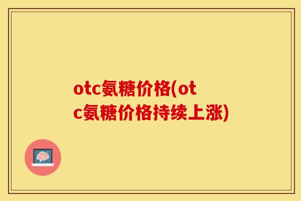 otc氨糖价格(otc氨糖价格持续上涨)-第1张图片-关节保镖 otc氨糖价格(otc氨糖价格持续上涨)-第1张图片-关节保镖