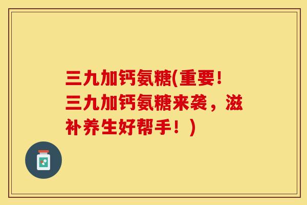 三九加钙氨糖(重要！三九加钙氨糖来袭，滋补养生好帮手！)