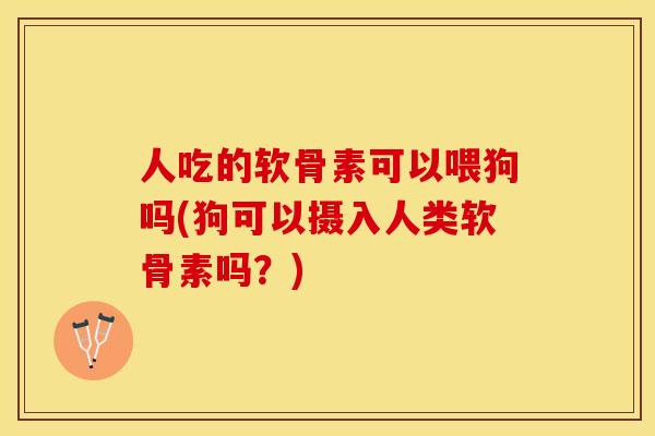 人吃的软骨素可以喂狗吗(狗可以摄入人类软骨素吗？)