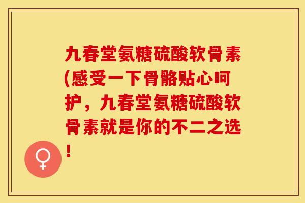 九春堂氨糖硫酸软骨素(感受一下骨骼贴心呵护，九春堂氨糖硫酸软骨素就是你的不二之选！