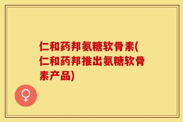 仁和药邦氨糖软骨素(仁和药邦推出氨糖软骨素产品)