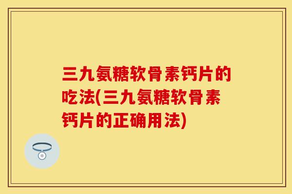 三九氨糖软骨素钙片的吃法(三九氨糖软骨素钙片的正确用法)