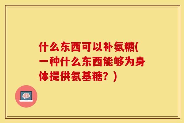 什么东西可以补氨糖(一种什么东西能够为身体提供氨基糖？)